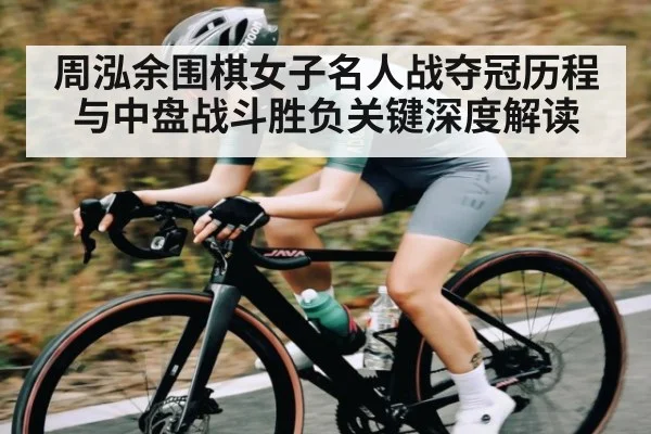 周泓余围棋女子名人战夺冠历程与中盘战斗胜负关键深度解读